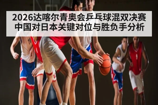 2026达喀尔青奥会乒乓球混双决赛中国对日本关键对位与胜负手分析