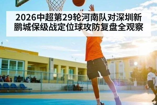 2026中超第29轮河南队对深圳新鹏城保级战定位球攻防复盘全观察
